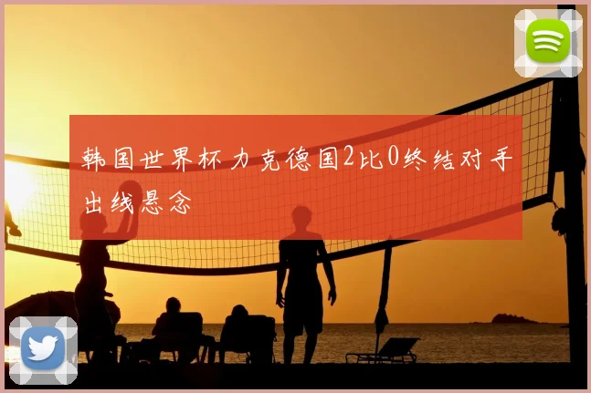 韩国世界杯力克德国2比0终结对手出线悬念