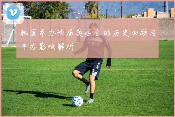 韩国举办两届奥运会的历史回顾与申办影响解析