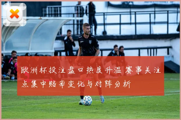 欧洲杯投注盘口热度升温 赛事关注点集中赔率变化与对阵分析
