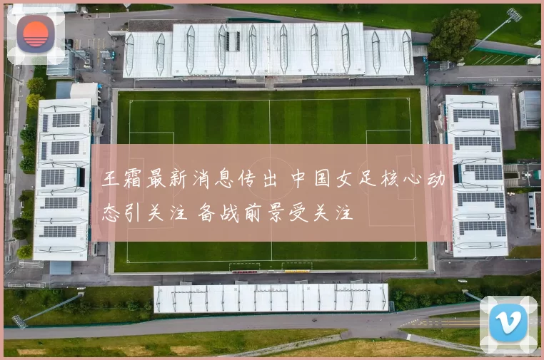 王霜最新消息传出 中国女足核心动态引关注 备战前景受关注