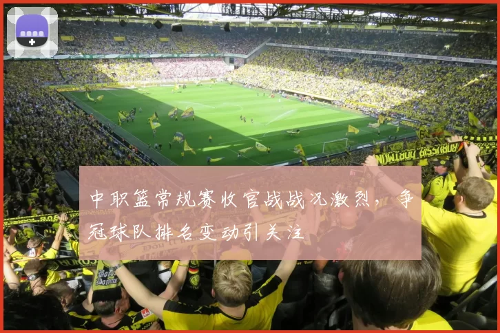 中职篮常规赛收官战战况激烈，争冠球队排名变动引关注