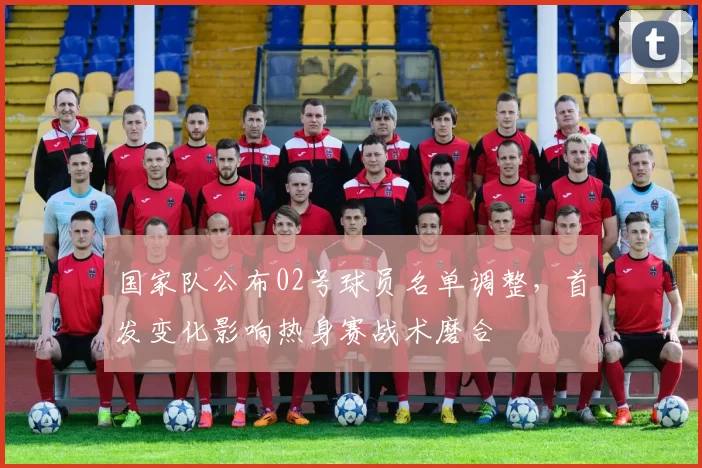 国家队公布02号球员名单调整，首发变化影响热身赛战术磨合