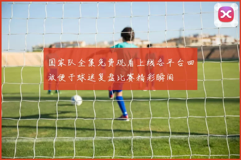 国家队全集免费观看上线各平台回放便于球迷复盘比赛精彩瞬间