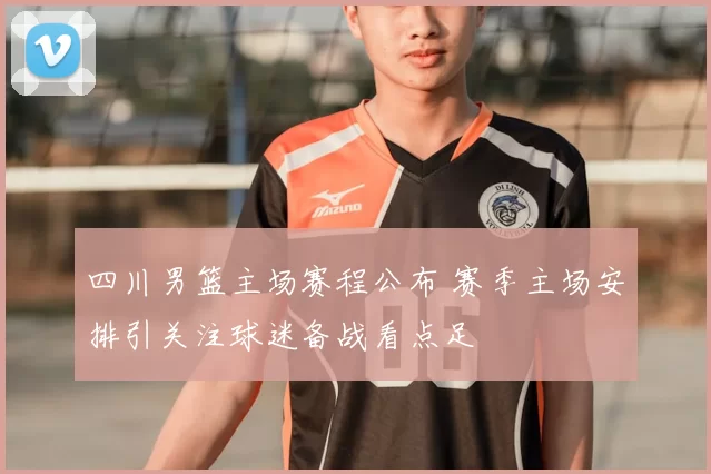 四川男篮主场赛程公布 赛季主场安排引关注球迷备战看点足