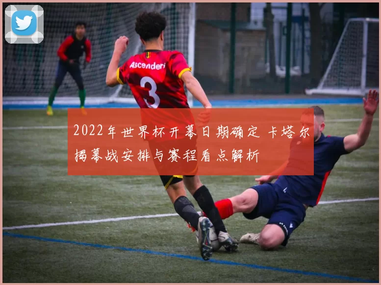 2022年世界杯开幕日期确定 卡塔尔揭幕战安排与赛程看点解析