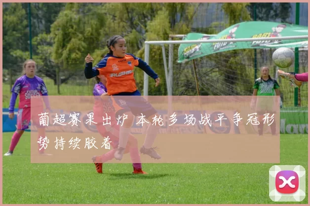 葡超赛果出炉 本轮多场战平争冠形势持续胶着