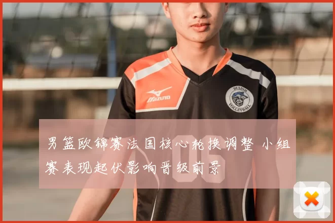 男篮欧锦赛法国核心轮换调整 小组赛表现起伏影响晋级前景