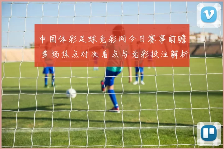 中国体彩足球竞彩网今日赛事前瞻 多场焦点对决看点与竞彩投注解析