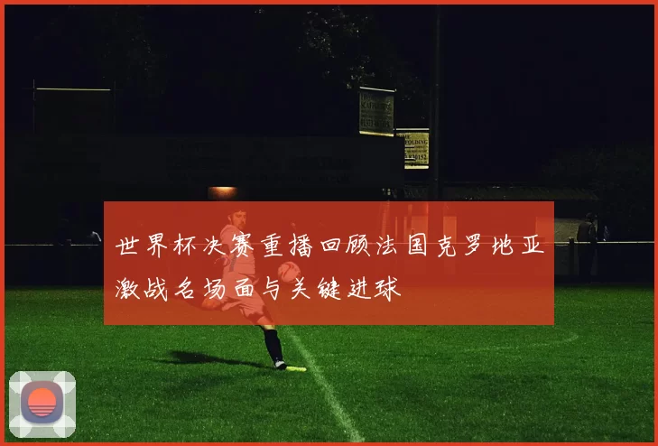 世界杯决赛重播回顾法国克罗地亚激战名场面与关键进球