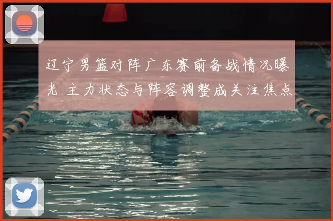 辽宁男篮对阵广东赛前备战情况曝光 主力状态与阵容调整成关注焦点