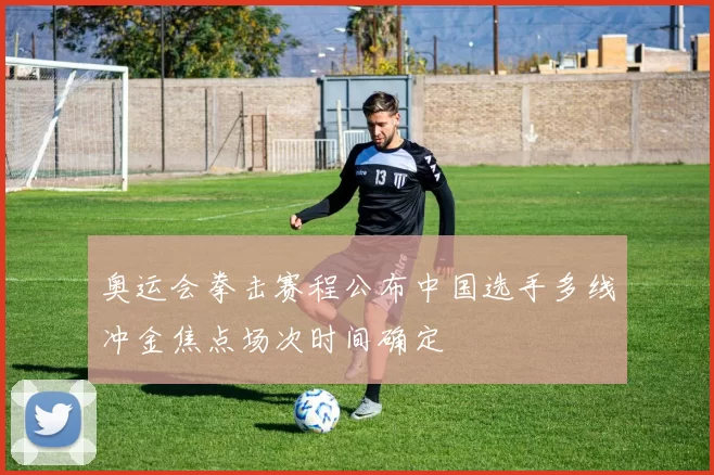 奥运会拳击赛程公布中国选手多线冲金焦点场次时间确定