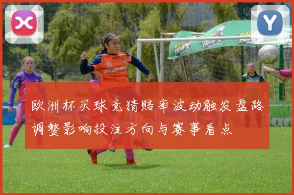 欧洲杯买球竞猜赔率波动触发盘路调整影响投注方向与赛事看点