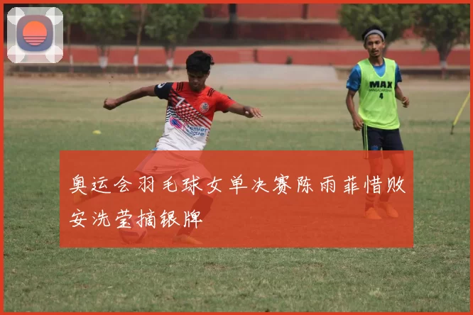 奥运会羽毛球女单决赛陈雨菲惜败安洗莹摘银牌