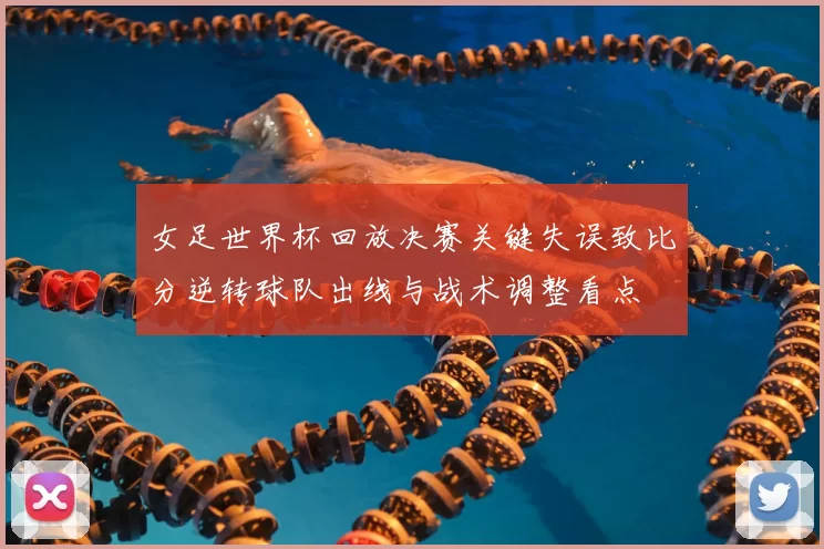 女足世界杯回放决赛关键失误致比分逆转球队出线与战术调整看点