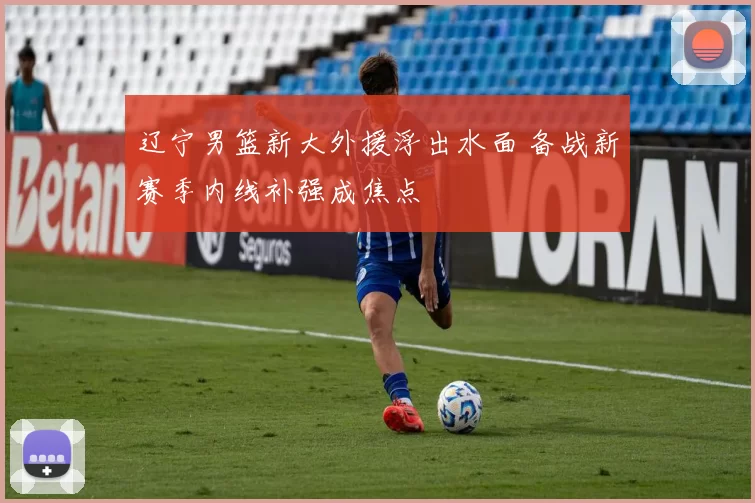 辽宁男篮新大外援浮出水面 备战新赛季内线补强成焦点