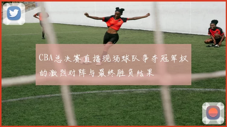 CBA总决赛直播现场球队争夺冠军权的激烈对阵与最终胜负结果