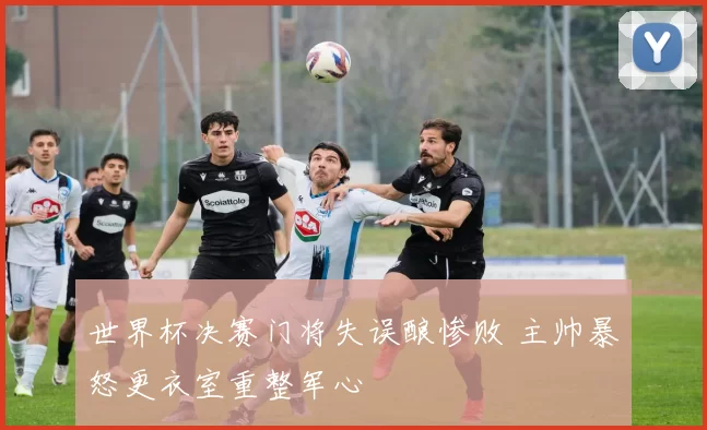 世界杯决赛门将失误酿惨败 主帅暴怒更衣室重整军心