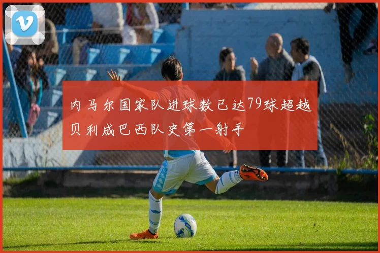 内马尔国家队进球数已达79球超越贝利成巴西队史第一射手