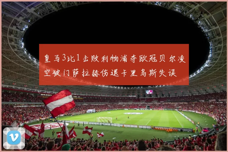 皇马3比1击败利物浦夺欧冠贝尔凌空破门萨拉赫伤退卡里乌斯失误