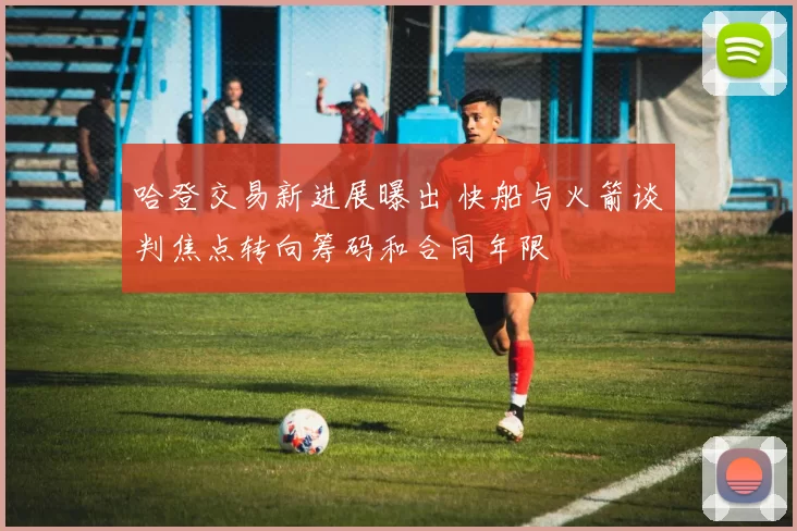 哈登交易新进展曝出 快船与火箭谈判焦点转向筹码和合同年限