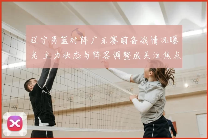 辽宁男篮对阵广东赛前备战情况曝光 主力状态与阵容调整成关注焦点