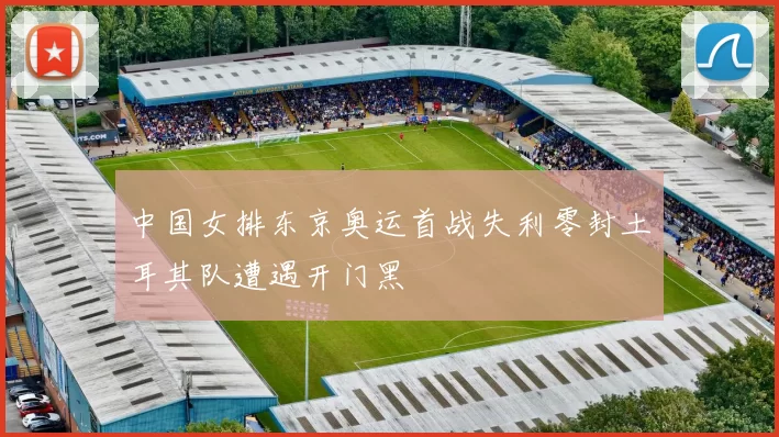 中国女排东京奥运首战失利零封土耳其队遭遇开门黑