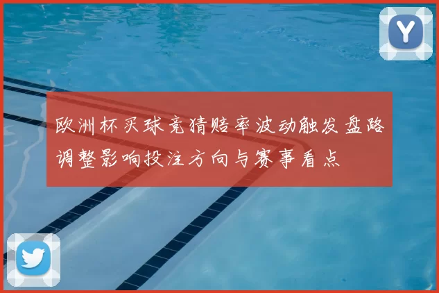 欧洲杯买球竞猜赔率波动触发盘路调整影响投注方向与赛事看点