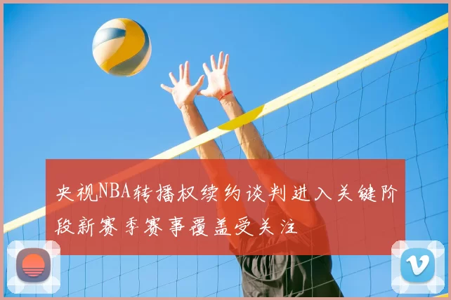 央视NBA转播权续约谈判进入关键阶段新赛季赛事覆盖受关注