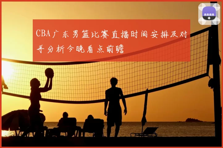 CBA广东男篮比赛直播时间安排及对手分析今晚看点前瞻
