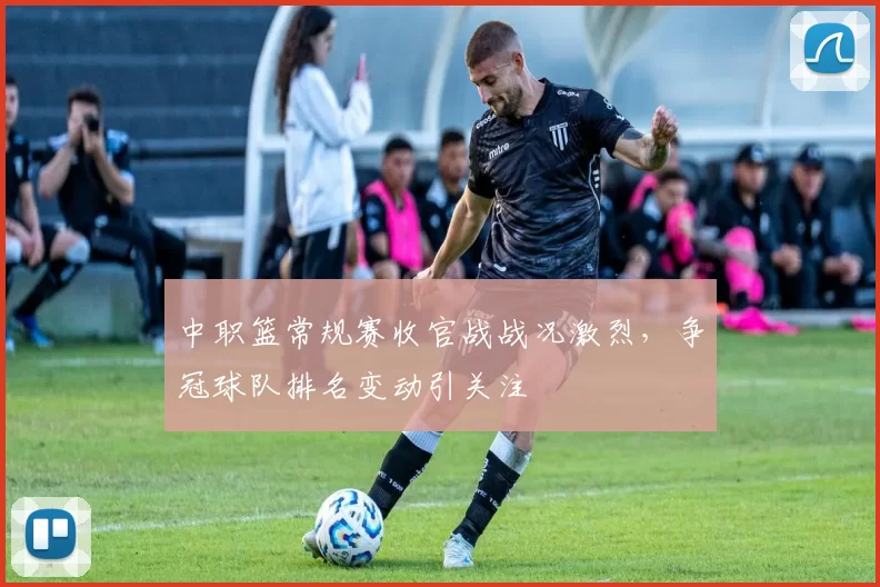 中职篮常规赛收官战战况激烈，争冠球队排名变动引关注