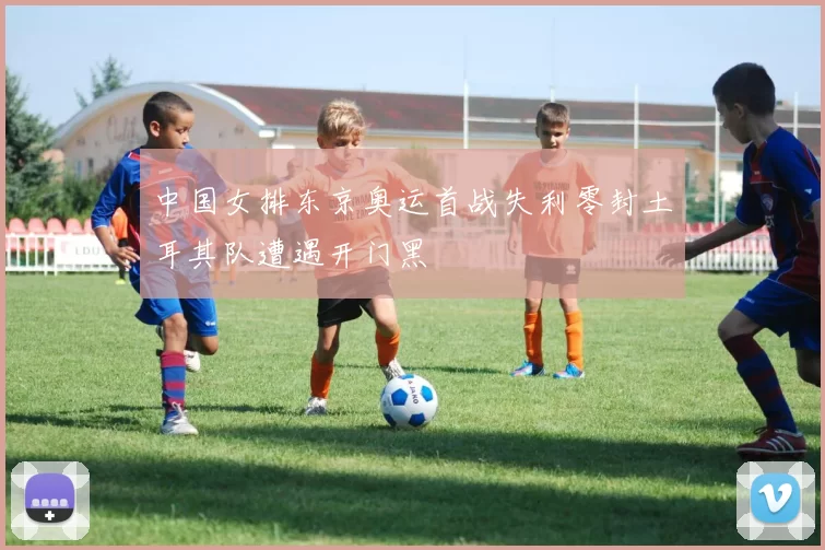 中国女排东京奥运首战失利零封土耳其队遭遇开门黑