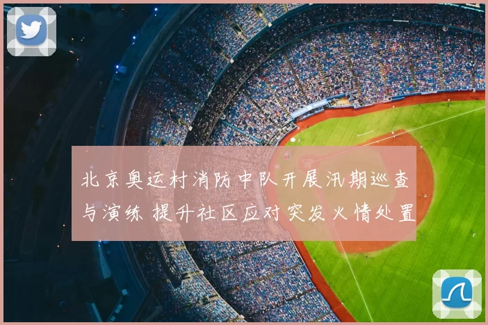 北京奥运村消防中队开展汛期巡查与演练 提升社区应对突发火情处置能力