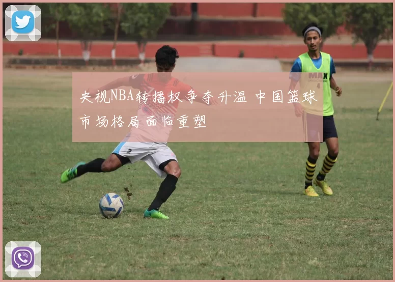 央视NBA转播权争夺升温 中国篮球市场格局面临重塑