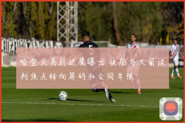哈登交易新进展曝出 快船与火箭谈判焦点转向筹码和合同年限