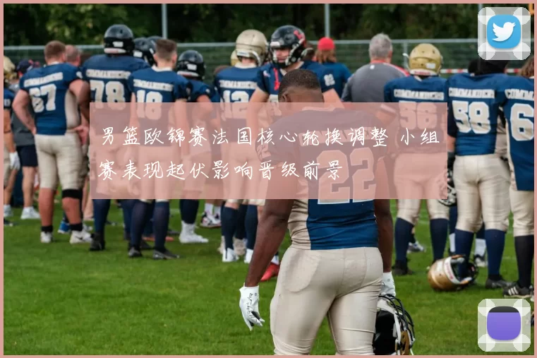 男篮欧锦赛法国核心轮换调整 小组赛表现起伏影响晋级前景