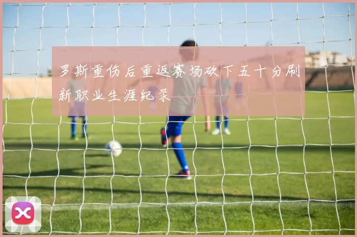 罗斯重伤后重返赛场砍下五十分刷新职业生涯纪录