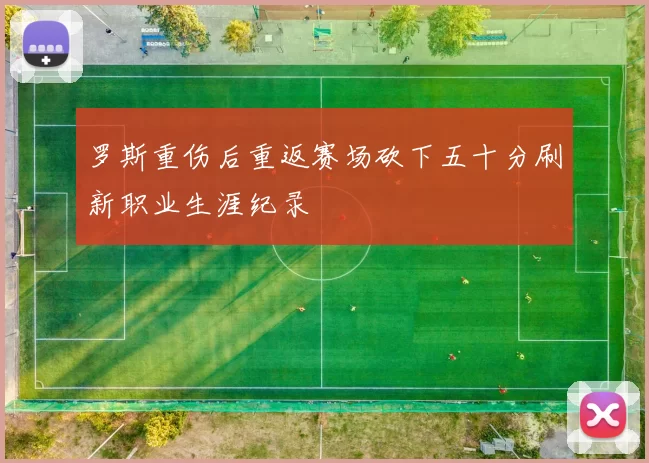 罗斯重伤后重返赛场砍下五十分刷新职业生涯纪录