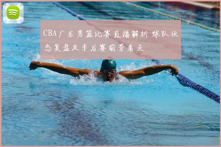 CBA广东男篮比赛直播解析 球队状态复盘及季后赛前景看点