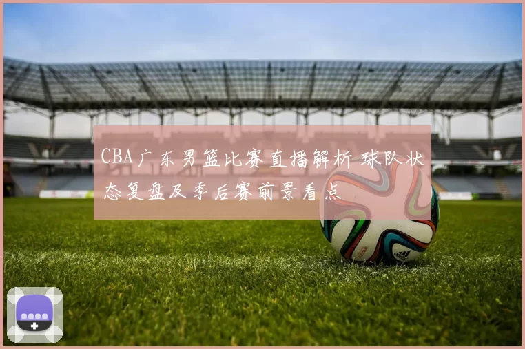 CBA广东男篮比赛直播解析 球队状态复盘及季后赛前景看点