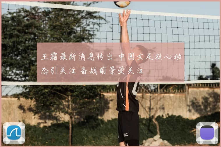 王霜最新消息传出 中国女足核心动态引关注 备战前景受关注